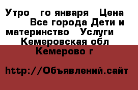  Утро 1-го января › Цена ­ 18 - Все города Дети и материнство » Услуги   . Кемеровская обл.,Кемерово г.